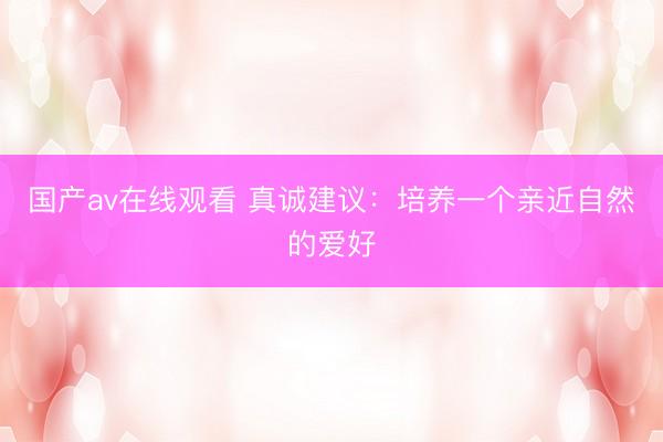 国产av在线观看 真诚建议：培养一个亲近自然的爱好