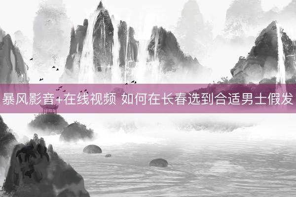 暴风影音+在线视频 如何在长春选到合适男士假发