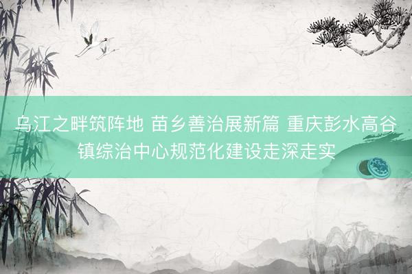 乌江之畔筑阵地 苗乡善治展新篇 重庆彭水高谷镇综治中心规范化建设走深走实