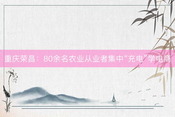 重庆荣昌：80余名农业从业者集中“充电”学电商