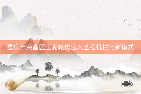 重庆市荣昌区玉麦轮作迈入全程机械化新模式