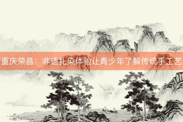 重庆荣昌：非遗扎染体验让青少年了解传统手工艺