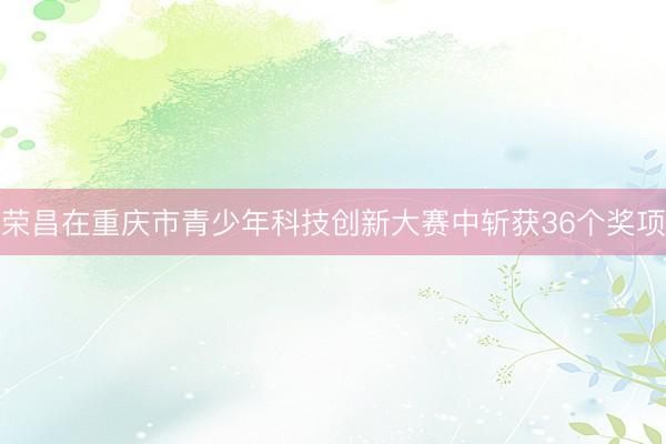 荣昌在重庆市青少年科技创新大赛中斩获36个奖项