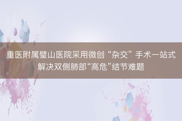 重医附属璧山医院采用微创 “杂交” 手术一站式解决双侧肺部“高危”结节难题