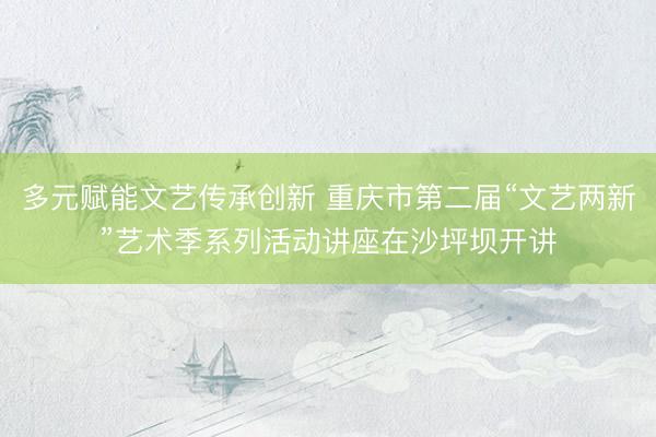 多元赋能文艺传承创新 重庆市第二届“文艺两新”艺术季系列活动讲座在沙坪坝开讲