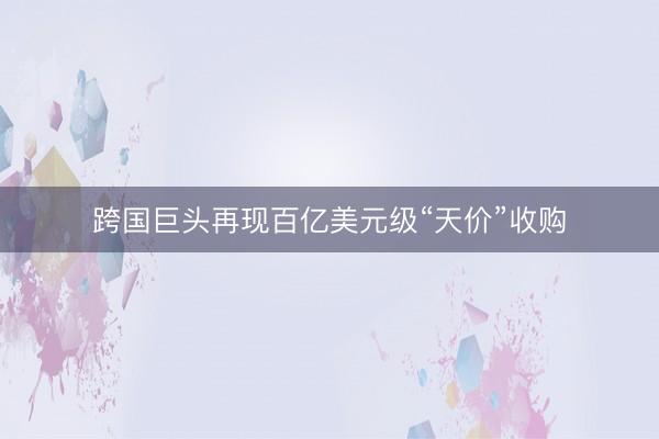 跨国巨头再现百亿美元级“天价”收购
