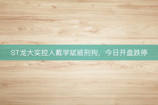 ST龙大实控人戴学斌被刑拘，今日开盘跌停