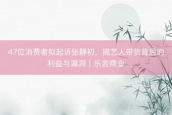 47位消费者拟起诉张静初，揭艺人带货背后的利益与漏洞｜乐言商业