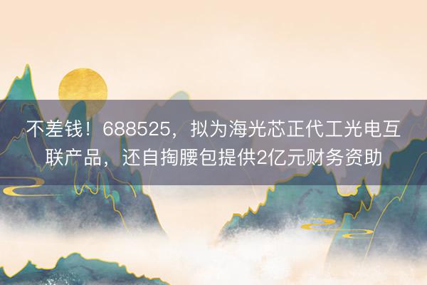 不差钱！688525，拟为海光芯正代工光电互联产品，还自掏腰包提供2亿元财务资助