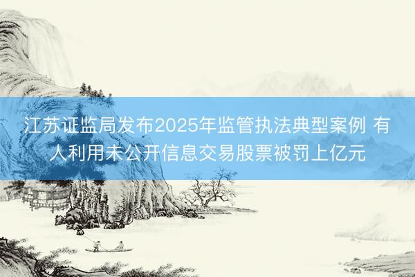 江苏证监局发布2025年监管执法典型案例 有人利用未公开信息交易股票被罚上亿元