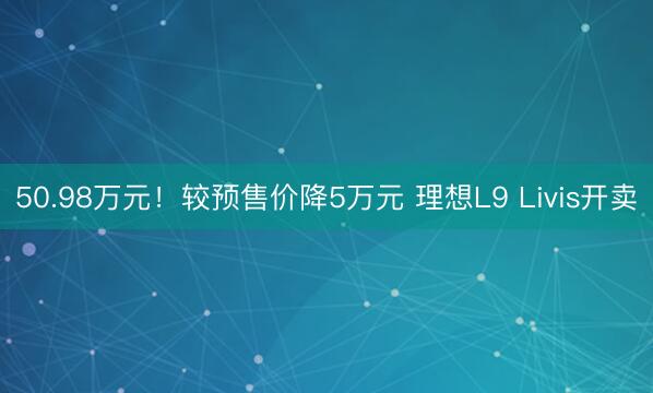 50.98万元！较预售价降5万元 理想L9 Livis开卖