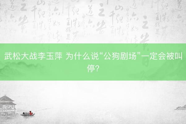 武松大战李玉萍 为什么说“公狗剧场”一定会被叫停？