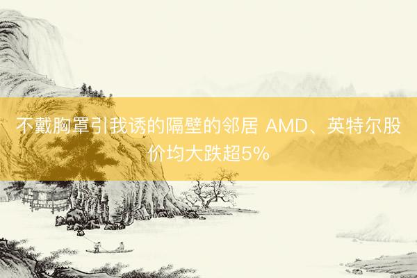 不戴胸罩引我诱的隔壁的邻居 AMD、英特尔股价均大跌超5%