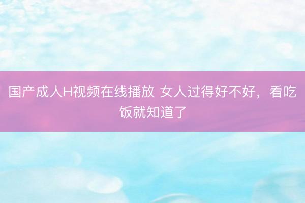 国产成人H视频在线播放 女人过得好不好，看吃饭就知道了