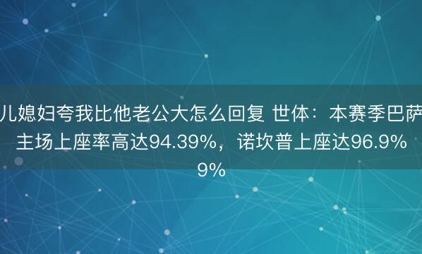 儿媳妇夸我比他老公大怎么回复 世体：本赛季巴萨主场上座率高达94.39%，诺坎普上座达96.9%