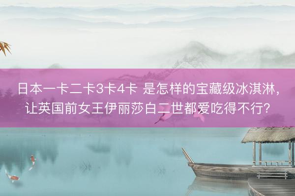 日本一卡二卡3卡4卡 是怎样的宝藏级冰淇淋，让英国前女王伊丽莎白二世都爱吃得不行？