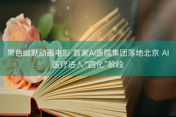 黑色幽默动画电影 首家AI医院集团落地北京 AI医疗进入“四化”阶段