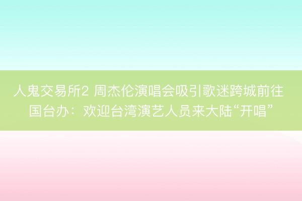 人鬼交易所2 周杰伦演唱会吸引歌迷跨城前往 国台办：欢迎台湾演艺人员来大陆“开唱”