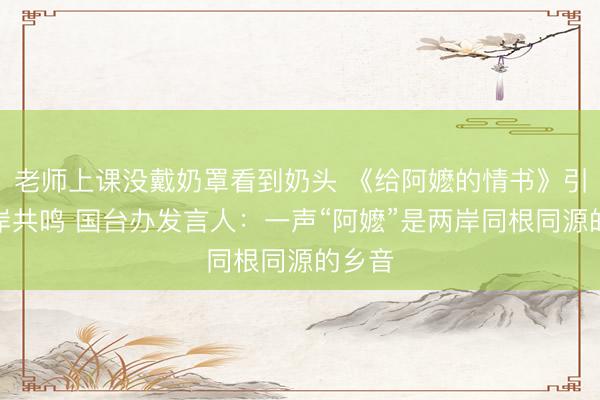老师上课没戴奶罩看到奶头 《给阿嬷的情书》引发两岸共鸣 国台办发言人：一声“阿嬷”是两岸同根同源的乡音