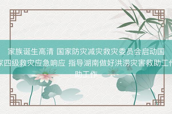 家族诞生高清 国家防灾减灾救灾委员会启动国家四级救灾应急响应 指导湖南做好洪涝灾害救助工作