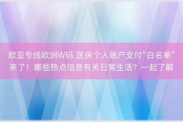 欧亚专线欧洲W码 医保个人账户支付“白名单”来了！哪些热点信息有关日常生活？一起了解