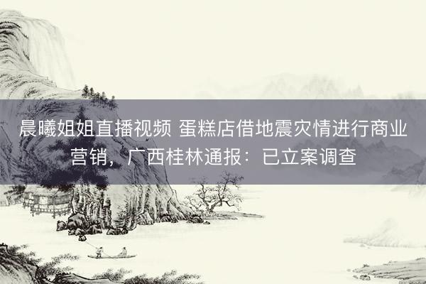 晨曦姐姐直播视频 蛋糕店借地震灾情进行商业营销，广西桂林通报：已立案调查