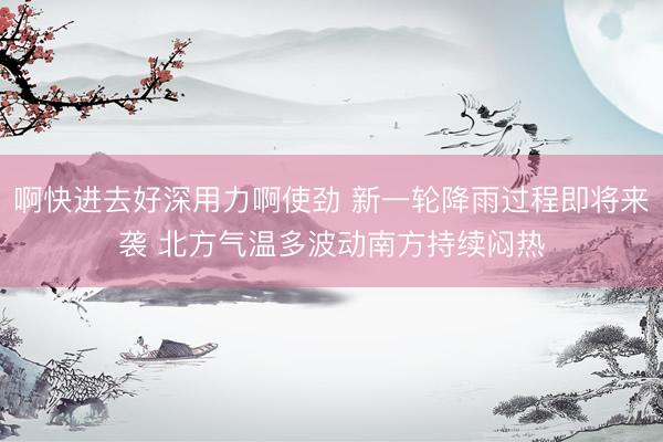 啊快进去好深用力啊使劲 新一轮降雨过程即将来袭 北方气温多波动南方持续闷热