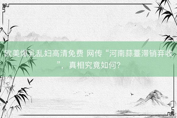 欧美爆乳乱妇高清免费 网传 “河南蒜薹滞销弃收”,真相究竟如何?