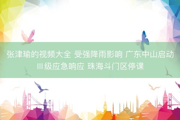 张津瑜的视频大全 受强降雨影响 广东中山启动Ⅲ级应急响应 珠海斗门区停课