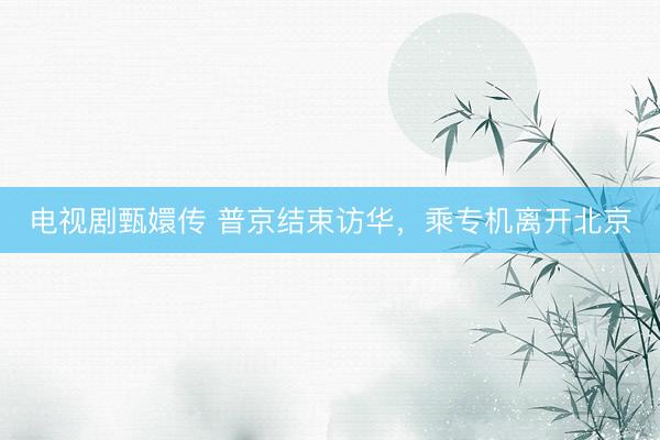电视剧甄嬛传 普京结束访华，乘专机离开北京