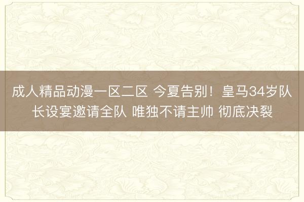 成人精品动漫一区二区 今夏告别！皇马34岁队长设宴邀请全队 唯独不请主帅 彻底决裂