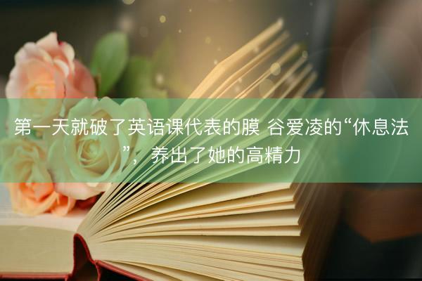 第一天就破了英语课代表的膜 谷爱凌的“休息法”，养出了她的高精力