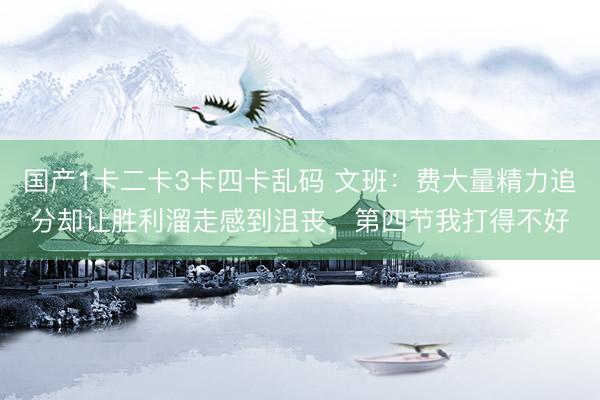 国产1卡二卡3卡四卡乱码 文班：费大量精力追分却让胜利溜走感到沮丧，第四节我打得不好