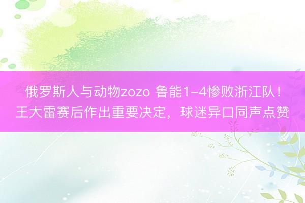 俄罗斯人与动物zozo 鲁能1-4惨败浙江队！王大雷赛后作出重要决定，球迷异口同声点赞
