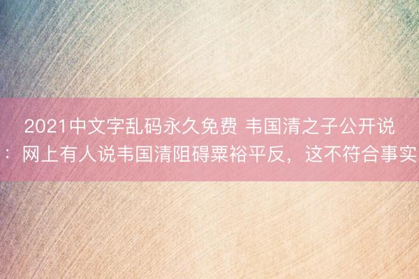 2021中文字乱码永久免费 韦国清之子公开说：网上有人说韦国清阻碍粟裕平反，这不符合事实