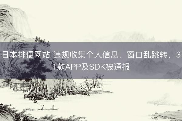 日本排便网站 违规收集个人信息、窗口乱跳转，31款APP及SDK被通报