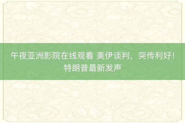 午夜亚洲影院在线观看 美伊谈判，突传利好！特朗普最新发声