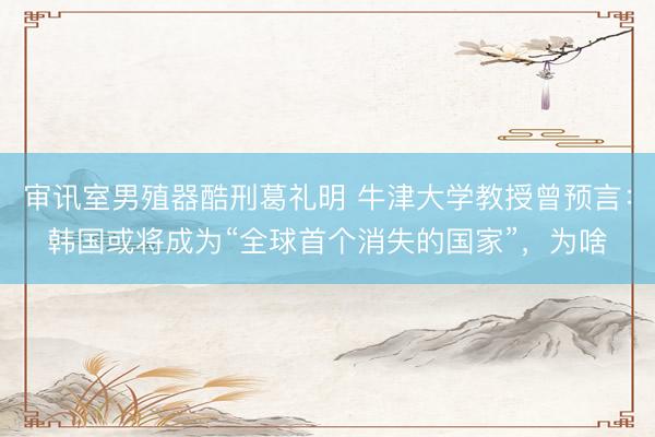审讯室男殖器酷刑葛礼明 牛津大学教授曾预言：韩国或将成为“全球首个消失的国家”，为啥