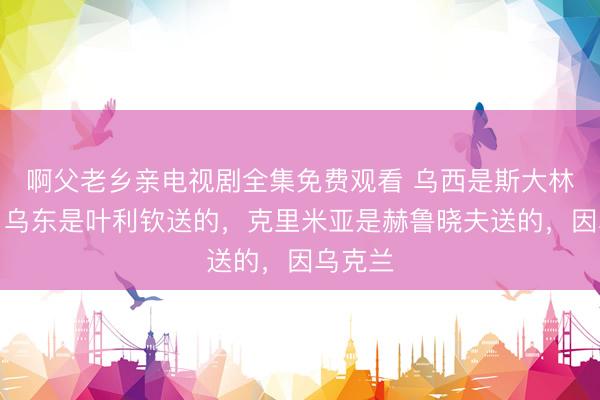 啊父老乡亲电视剧全集免费观看 乌西是斯大林送的，乌东是叶利钦送的，克里米亚是赫鲁晓夫送的，因乌克兰