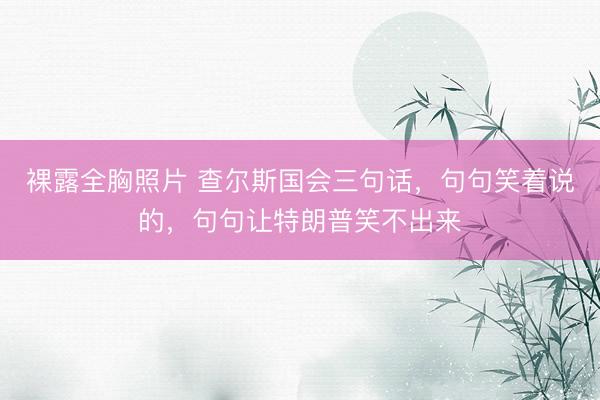 裸露全胸照片 查尔斯国会三句话，句句笑着说的，句句让特朗普笑不出来