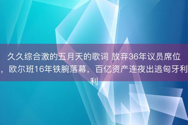 久久综合激的五月天的歌词 放弃36年议员席位，欧尔班16年铁腕落幕，百亿资产连夜出逃匈牙利