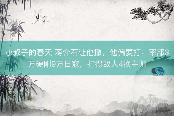 小叔子的春天 蒋介石让他撤，他偏要打：率部3万硬刚9万日寇，打得敌人4换主帅