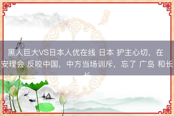黑人巨大VS日本人优在线 日本 护主心切，在 安理会 反咬中国，中方当场训斥，忘了 广岛 和长