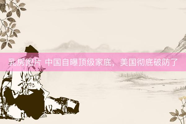 乳房图片 中国自曝顶级家底，美国彻底破防了