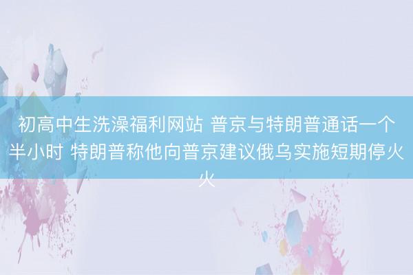 初高中生洗澡福利网站 普京与特朗普通话一个半小时 特朗普称他向普京建议俄乌实施短期停火