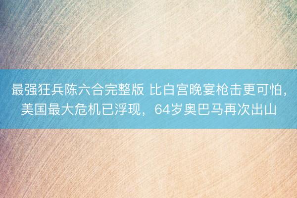 最强狂兵陈六合完整版 比白宫晚宴枪击更可怕，美国最大危机已浮现，64岁奥巴马再次出山