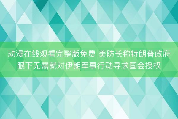 动漫在线观看完整版免费 美防长称特朗普政府眼下无需就对伊朗军事行动寻求国会授权