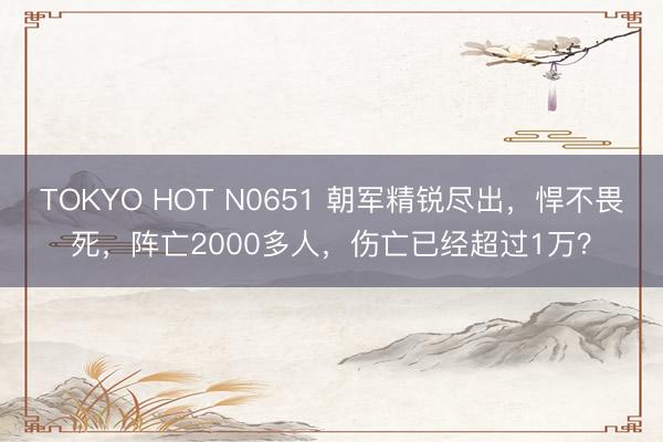 TOKYO HOT N0651 朝军精锐尽出，悍不畏死，阵亡2000多人，伤亡已经超过1万？