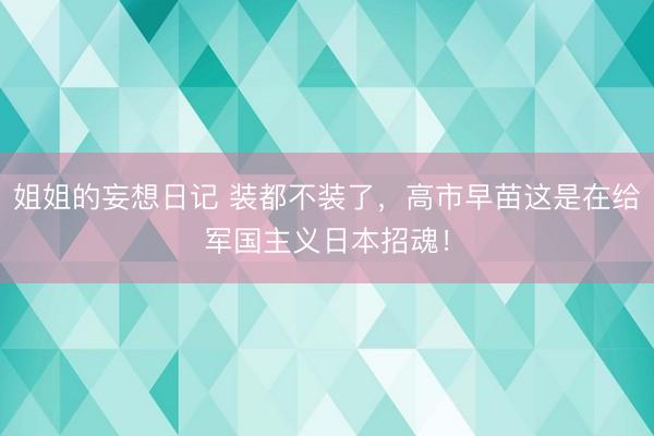 姐姐的妄想日记 装都不装了,高市早苗这是在给军国主义日本招魂!