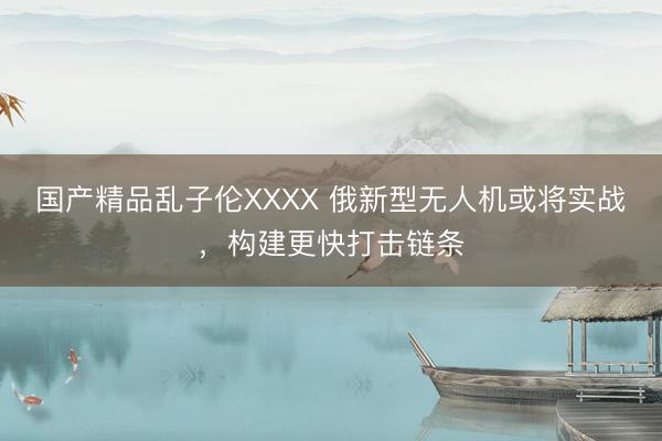 国产精品乱子伦XXXX 俄新型无人机或将实战，构建更快打击链条